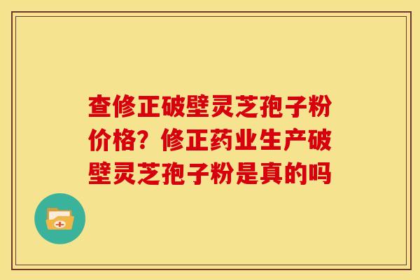 查修正破壁灵芝孢子粉价格?修正药业生产破壁灵芝孢子粉是真的吗 查修正破壁灵芝孢子粉价格?修正药业生产破壁灵芝孢子粉是真的吗
