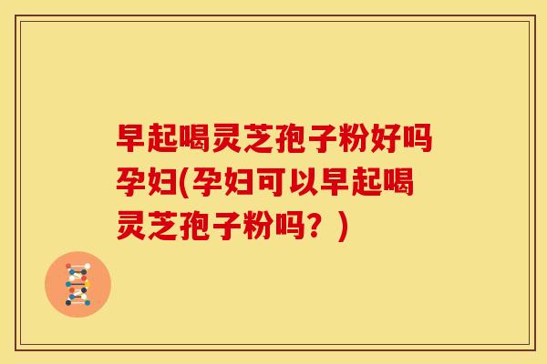 早起喝灵芝孢子粉好吗孕妇(孕妇可以早起喝灵芝孢子粉吗?) 早起喝灵芝孢子粉好吗孕妇(孕妇可以早起喝灵芝孢子粉吗?)