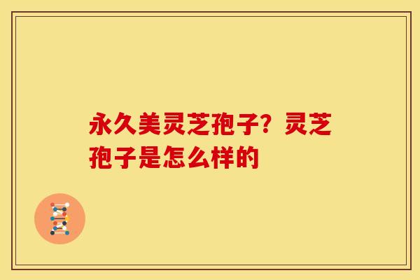 永久美灵芝孢子?灵芝孢子是怎么样的 永久美灵芝孢子?灵芝孢子是怎么样的