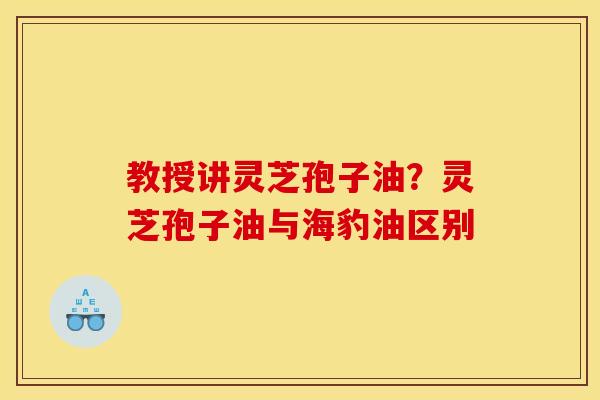 教授讲灵芝孢子油?灵芝孢子油与海豹油区别 教授讲灵芝孢子油?灵芝孢子油与海豹油区别
