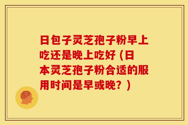 日包子灵芝孢子粉早上吃还是晚上吃好 (日本灵芝孢子粉合适的服用时间是早或晚?) 日包子灵芝孢子粉早上吃还是晚上吃好 (日本灵芝孢子粉合适的服用时间是早或晚?)