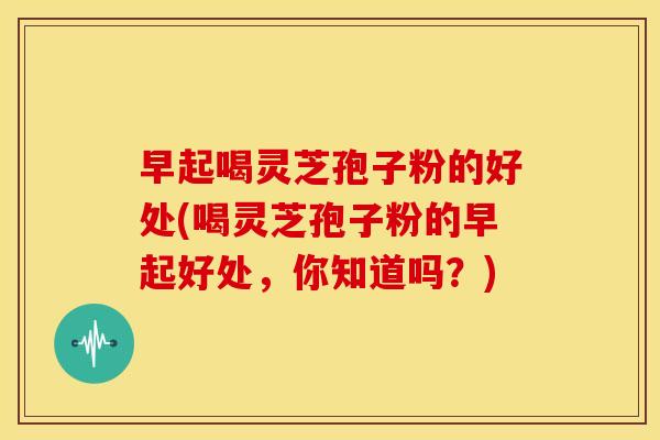 早起喝灵芝孢子粉的好处(喝灵芝孢子粉的早起好处,你知道吗?) 早起喝灵芝孢子粉的好处(喝灵芝孢子粉的早起好处,你知道吗?)