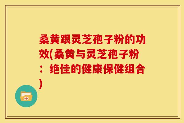 桑黄跟灵芝孢子粉的功效(桑黄与灵芝孢子粉：绝佳的健康保健组合)