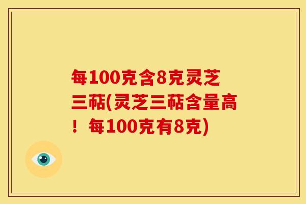 每100克含8克灵芝三萜(灵芝三萜含量高！每100克有8克)