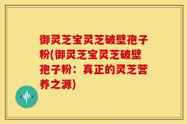 御灵芝宝灵芝破壁孢子粉(御灵芝宝灵芝破壁孢子粉:真正的灵芝营养之源) 御灵芝宝灵芝破壁孢子粉(御灵芝宝灵芝破壁孢子粉:真正的灵芝营养之源)