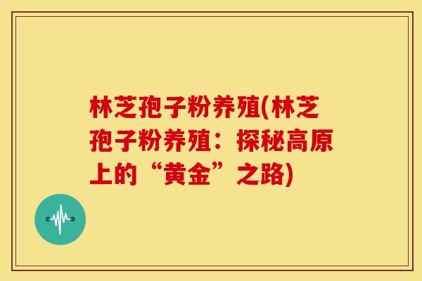 林芝孢子粉养殖(林芝孢子粉养殖:探秘高原上的“黄金”之路) 林芝孢子粉养殖(林芝孢子粉养殖:探秘高原上的“黄金”之路)