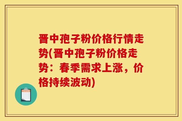 晋中孢子粉价格行情走势(晋中孢子粉价格走势:春季需求上涨,价格持续波动) 晋中孢子粉价格行情走势(晋中孢子粉价格走势:春季需求上涨,价格持续波动)