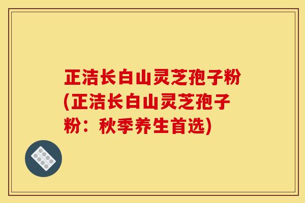 正洁长白山灵芝孢子粉(正洁长白山灵芝孢子粉:秋季养生首选) 正洁长白山灵芝孢子粉(正洁长白山灵芝孢子粉:秋季养生首选)