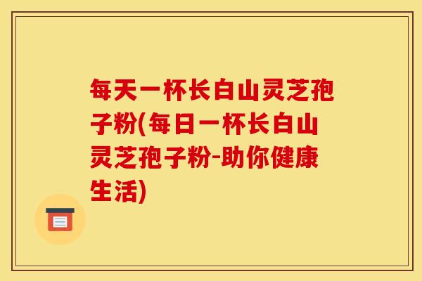 每天一杯长白山灵芝孢子粉(每日一杯长白山灵芝孢子粉-助你健康生活) 每天一杯长白山灵芝孢子粉(每日一杯长白山灵芝孢子粉-助你健康生活)