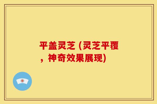 平盖灵芝 (灵芝平覆,神奇效果展现) 平盖灵芝 (灵芝平覆,神奇效果展现)