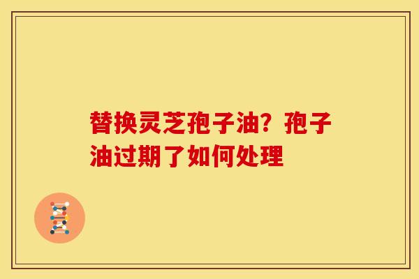 替换灵芝孢子油?孢子油过期了如何处理 替换灵芝孢子油?孢子油过期了如何处理