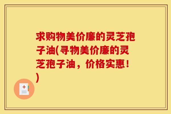 求购物美价廉的灵芝孢子油(寻物美价廉的灵芝孢子油,价格实惠!) 求购物美价廉的灵芝孢子油(寻物美价廉的灵芝孢子油,价格实惠!)