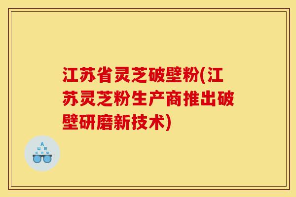 江苏省灵芝破壁粉(江苏灵芝粉生产商推出破壁研磨新技术) 江苏省灵芝破壁粉(江苏灵芝粉生产商推出破壁研磨新技术)