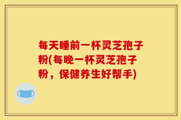 每天睡前一杯灵芝孢子粉(每晚一杯灵芝孢子粉,保健养生好帮手) 每天睡前一杯灵芝孢子粉(每晚一杯灵芝孢子粉,保健养生好帮手)