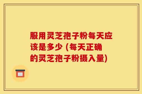 服用灵芝孢子粉每天应该是多少 (每天正确的灵芝孢子粉摄入量)