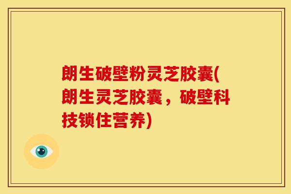 朗生破壁粉灵芝胶囊(朗生灵芝胶囊，破壁科技锁住营养)