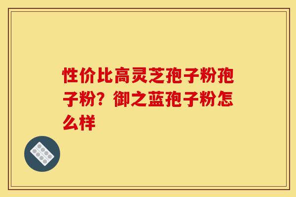 性价比高灵芝孢子粉孢子粉?御之蓝孢子粉怎么样 性价比高灵芝孢子粉孢子粉?御之蓝孢子粉怎么样