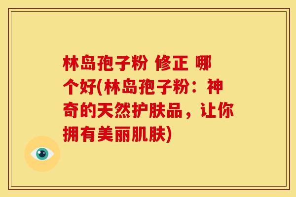 林岛孢子粉 修正 哪个好(林岛孢子粉:神奇的天然护肤品,让你拥有美丽) 林岛孢子粉 修正 哪个好(林岛孢子粉:神奇的天然护肤品,让你拥有美丽)