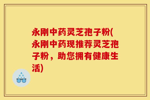 永刚灵芝孢子粉(永刚现推荐灵芝孢子粉，助您拥有健康生活)