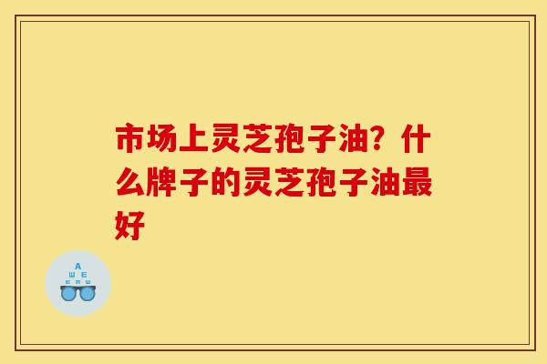 市场上灵芝孢子油?什么牌子的灵芝孢子油好 市场上灵芝孢子油?什么牌子的灵芝孢子油好