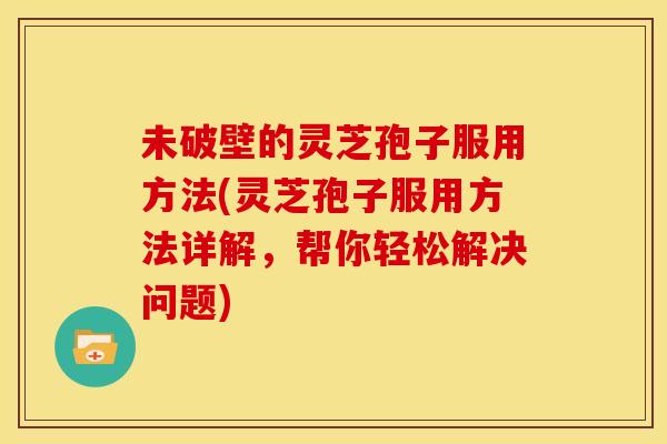 未破壁的灵芝孢子服用方法(灵芝孢子服用方法详解,帮你轻松解决问题) 未破壁的灵芝孢子服用方法(灵芝孢子服用方法详解,帮你轻松解决问题)