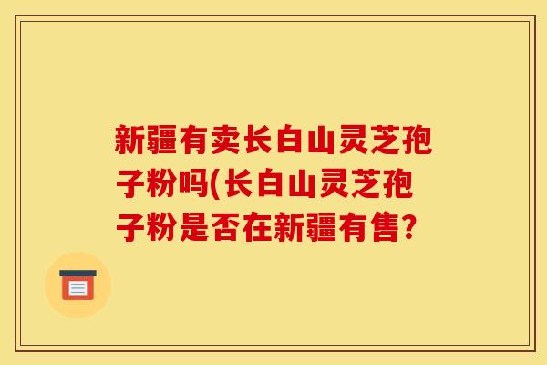 新疆有卖长白山灵芝孢子粉吗(长白山灵芝孢子粉是否在新疆有售? 新疆有卖长白山灵芝孢子粉吗(长白山灵芝孢子粉是否在新疆有售?