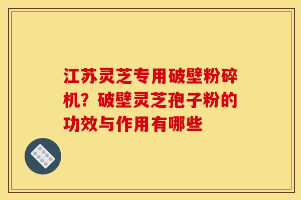 江苏灵芝专用破壁粉碎机?破壁灵芝孢子粉的功效与作用有哪些 江苏灵芝专用破壁粉碎机?破壁灵芝孢子粉的功效与作用有哪些