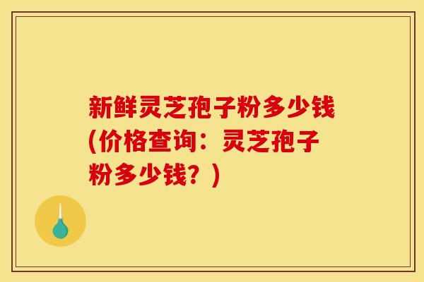 新鲜灵芝孢子粉多少钱(价格查询:灵芝孢子粉多少钱?) 新鲜灵芝孢子粉多少钱(价格查询:灵芝孢子粉多少钱?)