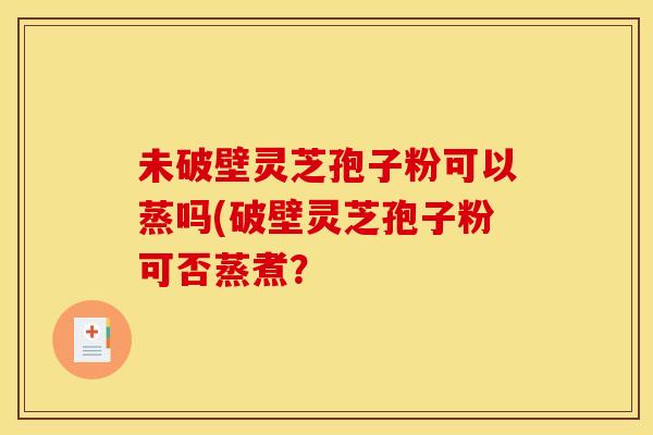 未破壁灵芝孢子粉可以蒸吗(破壁灵芝孢子粉可否蒸煮? 未破壁灵芝孢子粉可以蒸吗(破壁灵芝孢子粉可否蒸煮?