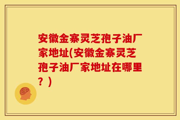 安徽金寨灵芝孢子油厂家地址(安徽金寨灵芝孢子油厂家地址在哪里?) 安徽金寨灵芝孢子油厂家地址(安徽金寨灵芝孢子油厂家地址在哪里?)