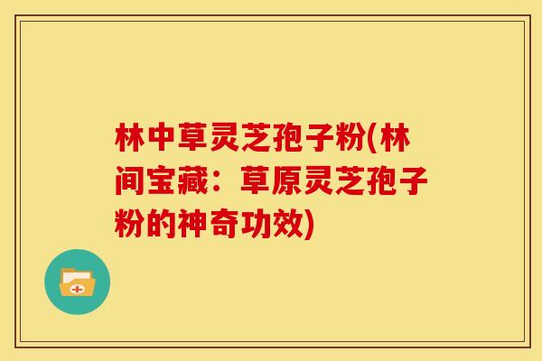 林中草灵芝孢子粉(林间宝藏:草原灵芝孢子粉的神奇功效) 林中草灵芝孢子粉(林间宝藏:草原灵芝孢子粉的神奇功效)