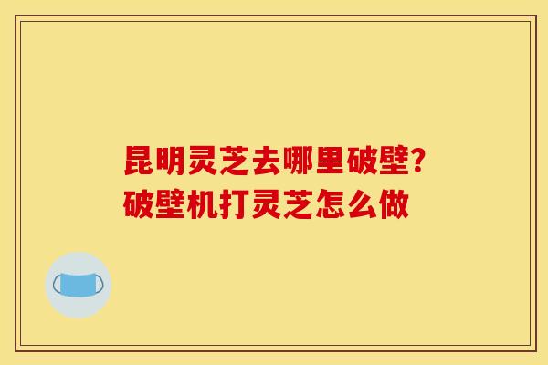 昆明灵芝去哪里破壁?破壁机打灵芝怎么做 昆明灵芝去哪里破壁?破壁机打灵芝怎么做