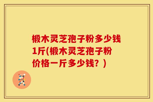 椴木灵芝孢子粉多少钱1斤(椴木灵芝孢子粉价格一斤多少钱?) 椴木灵芝孢子粉多少钱1斤(椴木灵芝孢子粉价格一斤多少钱?)