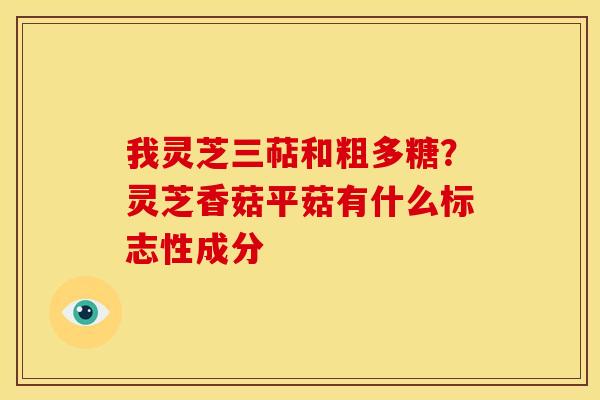 我灵芝三萜和粗多糖?灵芝香菇平菇有什么标志性成分 我灵芝三萜和粗多糖?灵芝香菇平菇有什么标志性成分