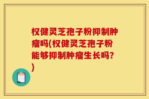 权健灵芝孢子粉抑制吗(权健灵芝孢子粉能够抑制生长吗?) 权健灵芝孢子粉抑制吗(权健灵芝孢子粉能够抑制生长吗?)