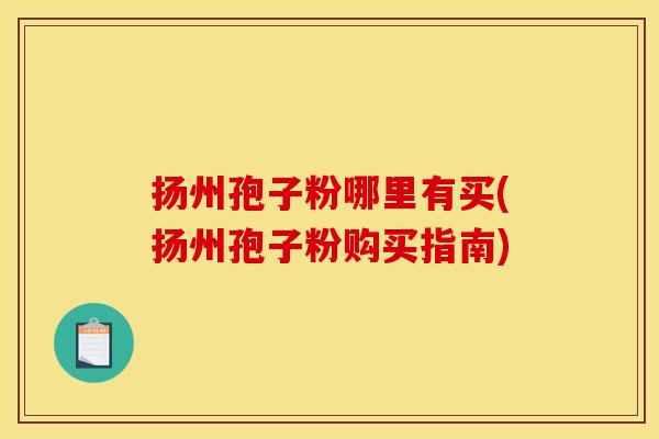 扬州孢子粉哪里有买(扬州孢子粉购买指南) 扬州孢子粉哪里有买(扬州孢子粉购买指南)