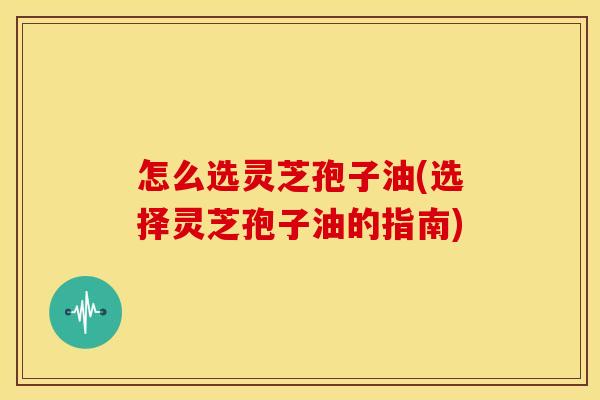 怎么选灵芝孢子油(选择灵芝孢子油的指南) 怎么选灵芝孢子油(选择灵芝孢子油的指南)