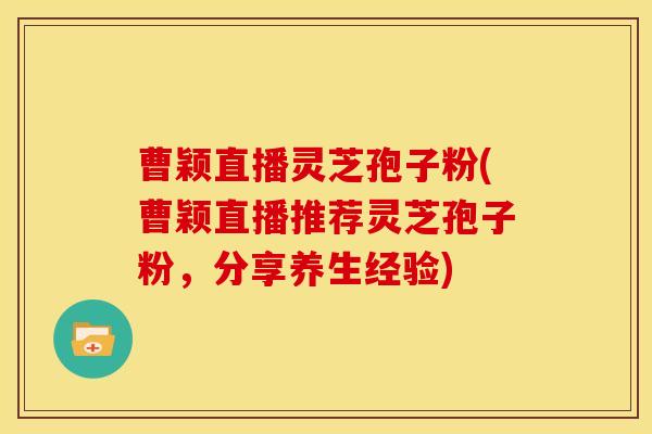 曹颖直播灵芝孢子粉(曹颖直播推荐灵芝孢子粉,分享养生经验) 曹颖直播灵芝孢子粉(曹颖直播推荐灵芝孢子粉,分享养生经验)