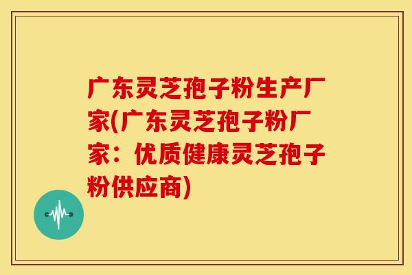 广东灵芝孢子粉生产厂家(广东灵芝孢子粉厂家:优质健康灵芝孢子粉供应商) 广东灵芝孢子粉生产厂家(广东灵芝孢子粉厂家:优质健康灵芝孢子粉供应商)