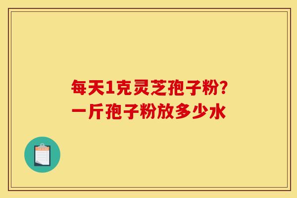 每天1克灵芝孢子粉?一斤孢子粉放多少水 每天1克灵芝孢子粉?一斤孢子粉放多少水