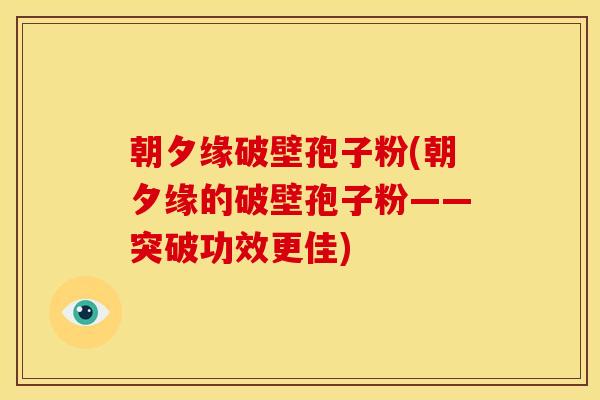 朝夕缘破壁孢子粉(朝夕缘的破壁孢子粉——突破功效更佳) 朝夕缘破壁孢子粉(朝夕缘的破壁孢子粉——突破功效更佳)