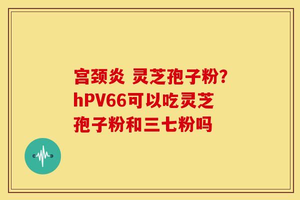 宫颈炎 灵芝孢子粉？hPV66可以吃灵芝孢子粉和三七粉吗