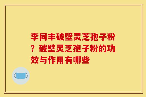 李同丰破壁灵芝孢子粉？破壁灵芝孢子粉的功效与作用有哪些