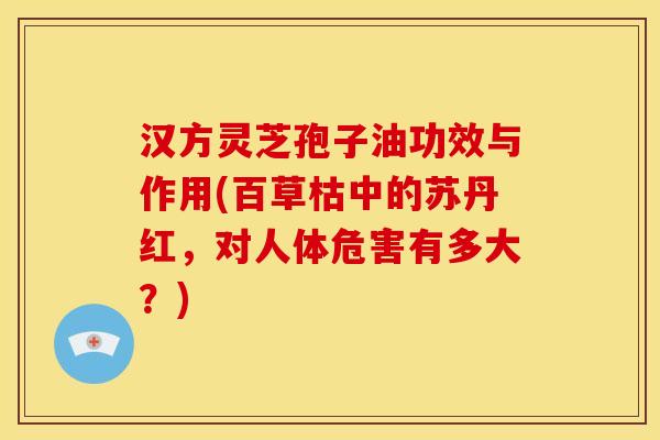 汉方灵芝孢子油功效与作用(百草枯中的苏丹红,对人体危害有多大?) 汉方灵芝孢子油功效与作用(百草枯中的苏丹红,对人体危害有多大?)