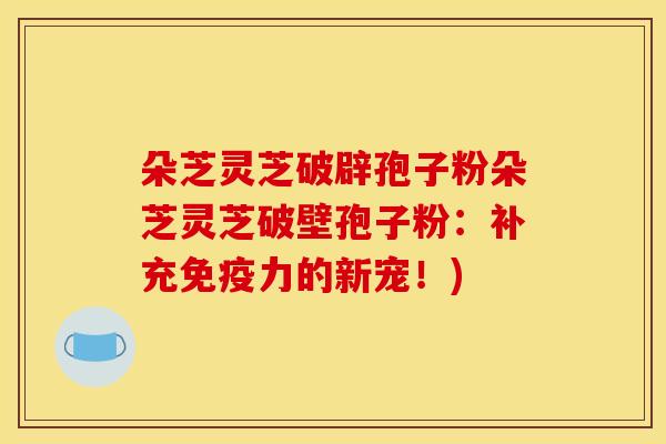 朵芝灵芝破辟孢子粉朵芝灵芝破壁孢子粉:补充免疫力的新宠!) 朵芝灵芝破辟孢子粉朵芝灵芝破壁孢子粉:补充免疫力的新宠!)