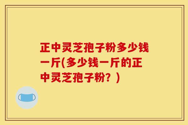正中灵芝孢子粉多少钱一斤(多少钱一斤的正中灵芝孢子粉?) 正中灵芝孢子粉多少钱一斤(多少钱一斤的正中灵芝孢子粉?)