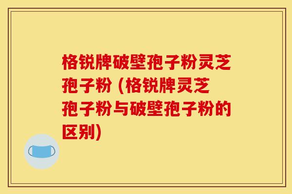 格锐牌破壁孢子粉灵芝孢子粉 (格锐牌灵芝孢子粉与破壁孢子粉的区别)