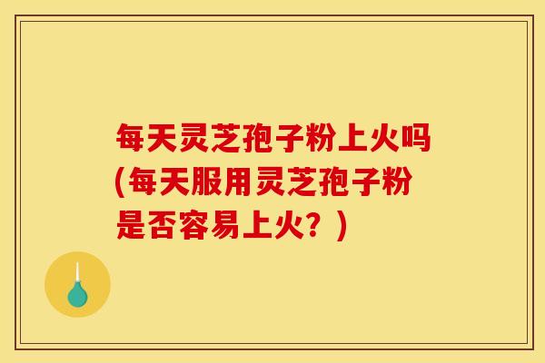 每天灵芝孢子粉上火吗(每天服用灵芝孢子粉是否容易上火?) 每天灵芝孢子粉上火吗(每天服用灵芝孢子粉是否容易上火?)