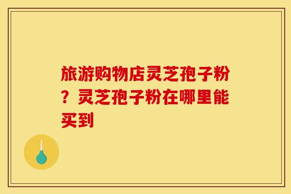 旅游购物店灵芝孢子粉?灵芝孢子粉在哪里能买到 旅游购物店灵芝孢子粉?灵芝孢子粉在哪里能买到