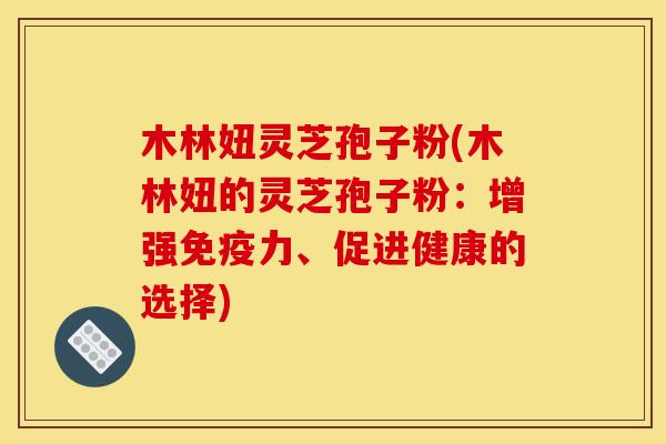 木林妞灵芝孢子粉(木林妞的灵芝孢子粉:增强免疫力、促进健康的选择) 木林妞灵芝孢子粉(木林妞的灵芝孢子粉:增强免疫力、促进健康的选择)